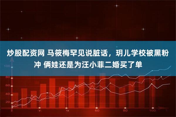 炒股配资网 马筱梅罕见说脏话，玥儿学校被黑粉冲 俩娃还是为汪小菲二婚买了单