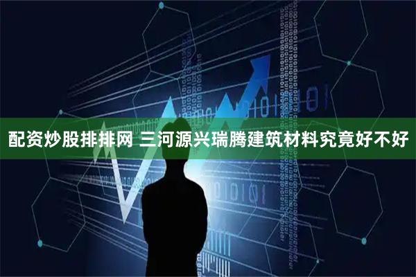 配资炒股排排网 三河源兴瑞腾建筑材料究竟好不好
