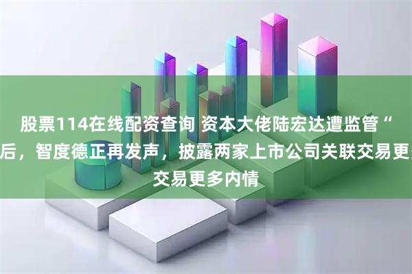 股票114在线配资查询 资本大佬陆宏达遭监管“点名”后，智度德正再发声，披露两家上市公司关联交易更多内情