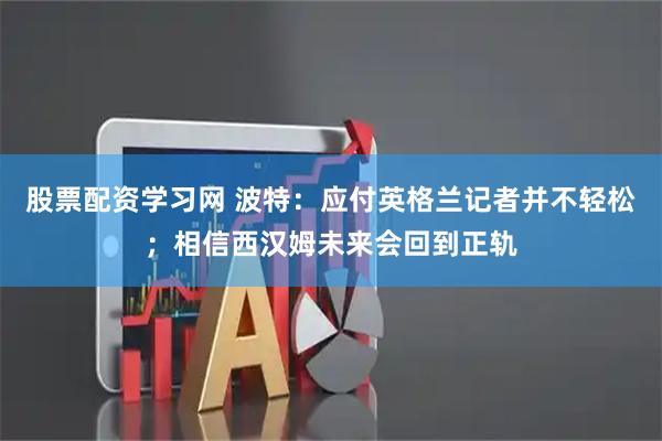 股票配资学习网 波特：应付英格兰记者并不轻松；相信西汉姆未来会回到正轨